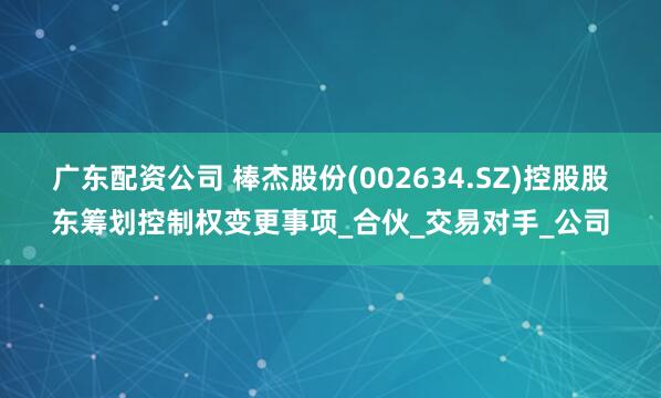 广东配资公司 棒杰股份(002634.SZ)控股股东筹划控制权变更事项_合伙_交易对手_公司