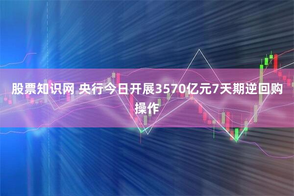 股票知识网 央行今日开展3570亿元7天期逆回购操作