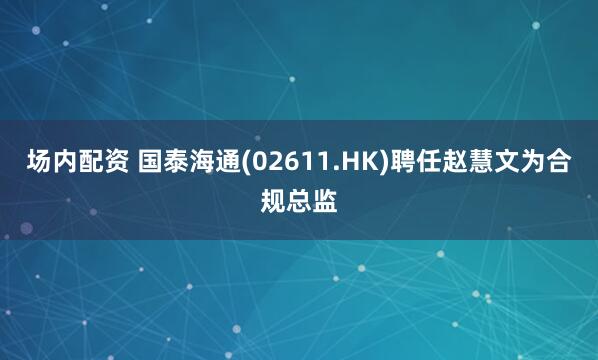 场内配资 国泰海通(02611.HK)聘任赵慧文为合规总监