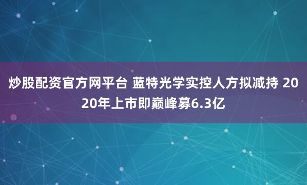 炒股配资官方网平台 蓝特光学实控人方拟减持 2020年上市即巅峰募6.3亿