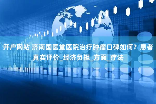 开户网站 济南国医堂医院治疗肿瘤口碑如何？患者真实评价_经济负担_方面_疗法