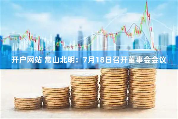 开户网站 常山北明：7月18日召开董事会会议