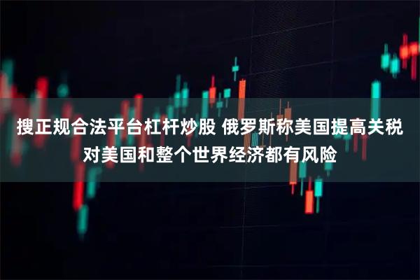 搜正规合法平台杠杆炒股 俄罗斯称美国提高关税对美国和整个世界经济都有风险