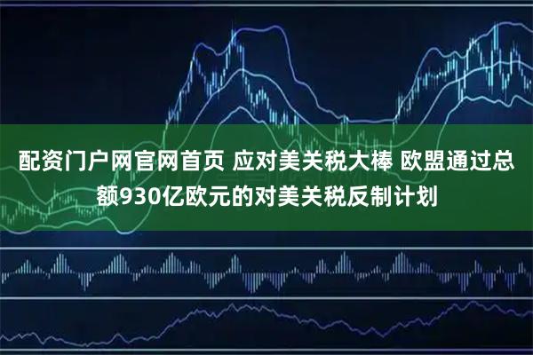 配资门户网官网首页 应对美关税大棒 欧盟通过总额930亿欧元的对美关税反制计划