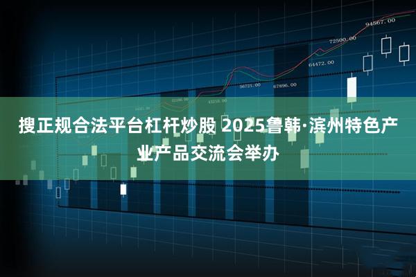 搜正规合法平台杠杆炒股 2025鲁韩·滨州特色产业产品交流会举办