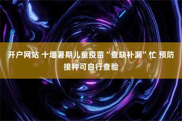 开户网站 十堰暑期儿童疫苗“查缺补漏”忙 预防接种可自行查验
