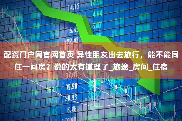 配资门户网官网首页 异性朋友出去旅行，能不能同住一间房？说的太有道理了_旅途_房间_住宿