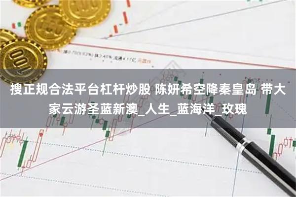 搜正规合法平台杠杆炒股 陈妍希空降秦皇岛 带大家云游圣蓝新澳_人生_蓝海洋_玫瑰