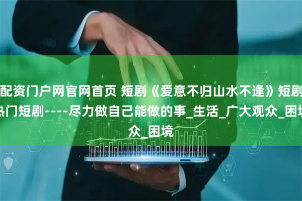 配资门户网官网首页 短剧《爱意不归山水不逢》短剧热门短剧----尽力做自己能做的事_生活_广大观众_困境