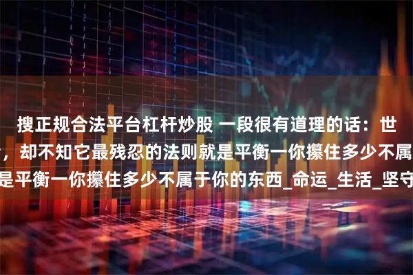 搜正规合法平台杠杆炒股 一段很有道理的话：世人总以为天道偏袒强者，却不知它最残忍的法则就是平衡一你攥住多少不属于你的东西_命运_生活_坚守