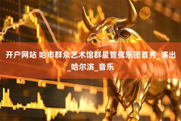 开户网站 哈市群众艺术馆群星管弦乐团首秀_演出_哈尔滨_音乐