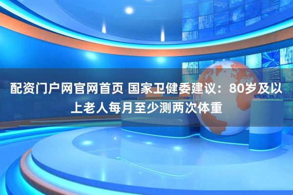 配资门户网官网首页 国家卫健委建议：80岁及以上老人每月至少测两次体重
