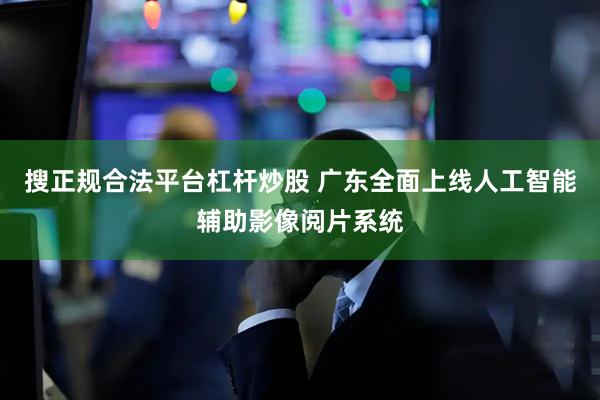 搜正规合法平台杠杆炒股 广东全面上线人工智能辅助影像阅片系统
