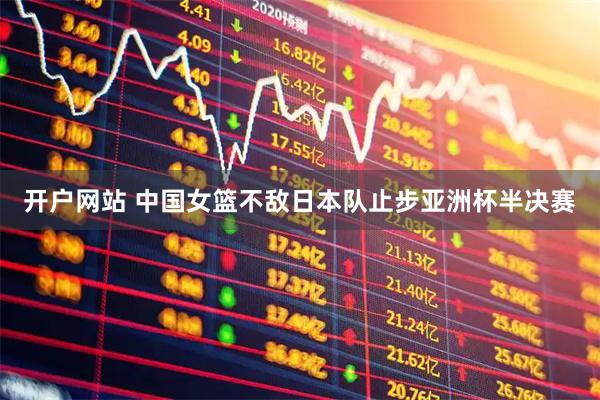 开户网站 中国女篮不敌日本队止步亚洲杯半决赛