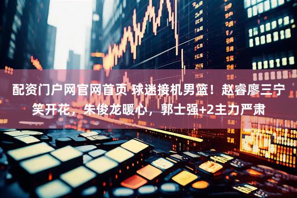 配资门户网官网首页 球迷接机男篮！赵睿廖三宁笑开花，朱俊龙暖心，郭士强+2主力严肃