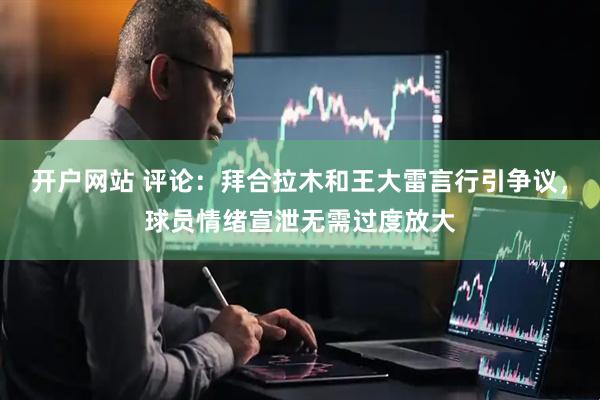 开户网站 评论：拜合拉木和王大雷言行引争议，球员情绪宣泄无需过度放大