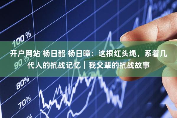 开户网站 杨日韶 杨日暲：这根红头绳，系着几代人的抗战记忆｜我父辈的抗战故事