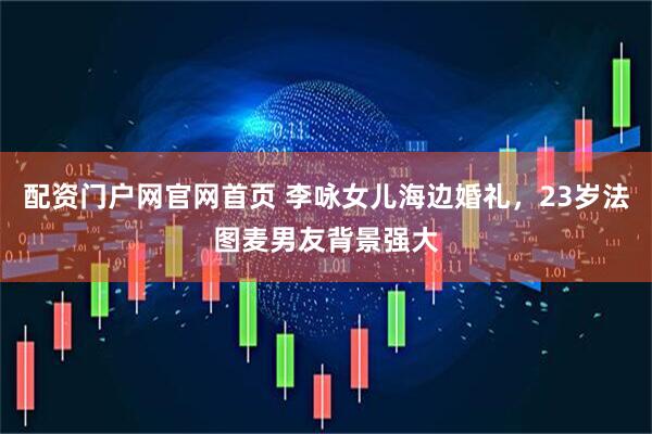 配资门户网官网首页 李咏女儿海边婚礼，23岁法图麦男友背景强大