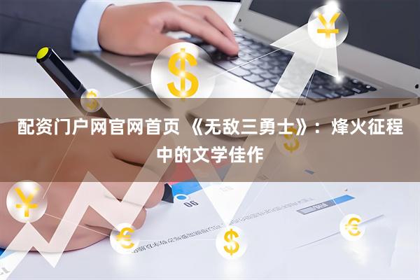配资门户网官网首页 《无敌三勇士》:烽火征程中的文学佳作
