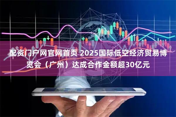 配资门户网官网首页 2025国际低空经济贸易博览会(广州)达成合作金额超30亿元