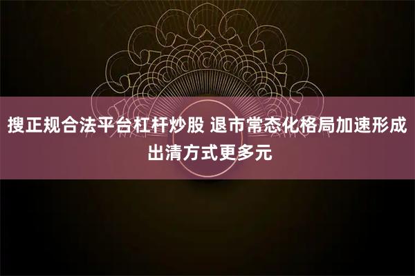 搜正规合法平台杠杆炒股 退市常态化格局加速形成 出清方式更多元