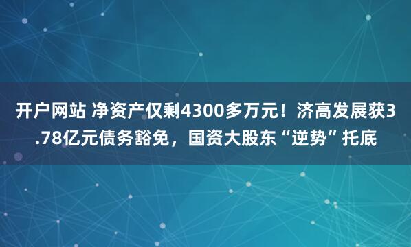 开户网站 净资产仅剩4300多万元!济高发展获3.78亿元债务豁免,国资大股东“逆势”托底