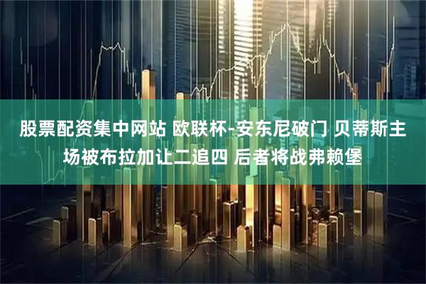 股票配资集中网站 欧联杯-安东尼破门 贝蒂斯主场被布拉加让二追四 后者将战弗赖堡