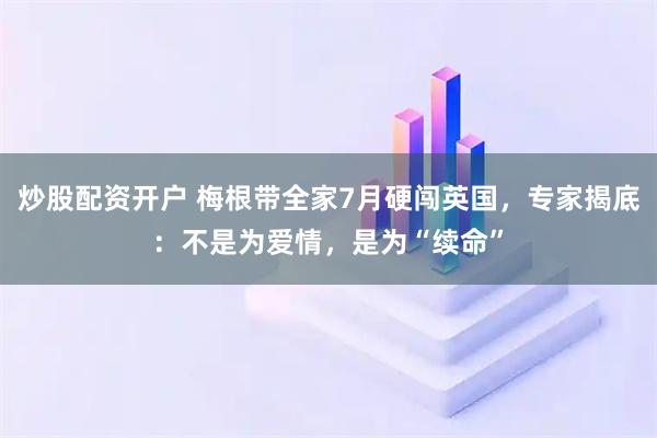 炒股配资开户 梅根带全家7月硬闯英国，专家揭底：不是为爱情，是为“续命”