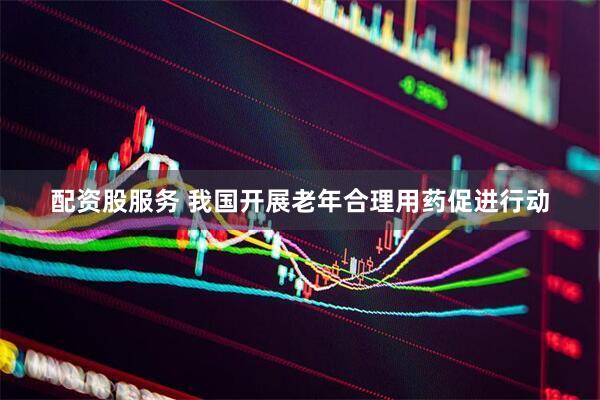 配资股服务 我国开展老年合理用药促进行动