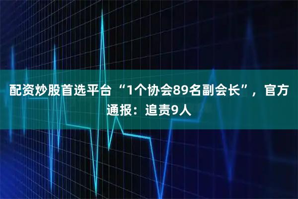 配资炒股首选平台 “1个协会89名副会长”，官方通报：追责9人