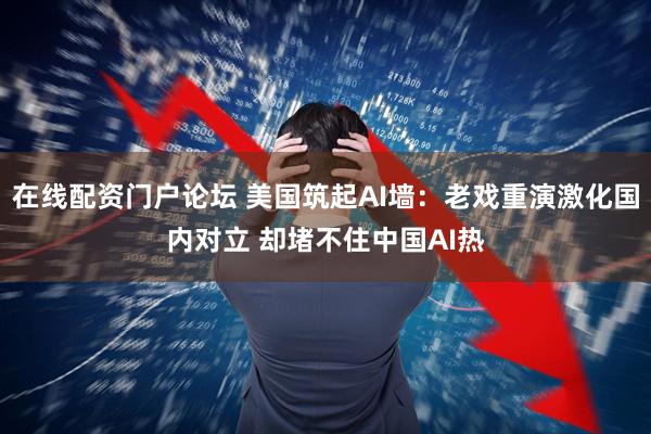 在线配资门户论坛 美国筑起AI墙：老戏重演激化国内对立 却堵不住中国AI热