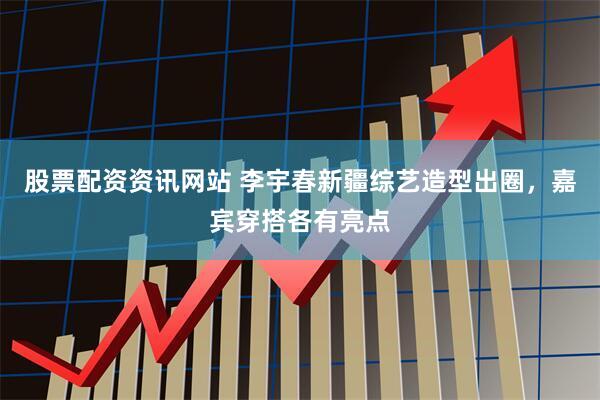 股票配资资讯网站 李宇春新疆综艺造型出圈，嘉宾穿搭各有亮点