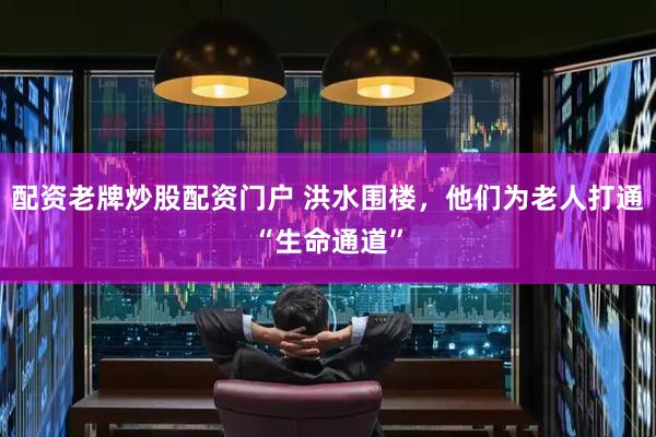 配资老牌炒股配资门户 洪水围楼，他们为老人打通“生命通道”